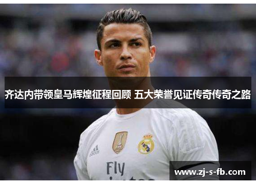 齐达内带领皇马辉煌征程回顾 五大荣誉见证传奇传奇之路