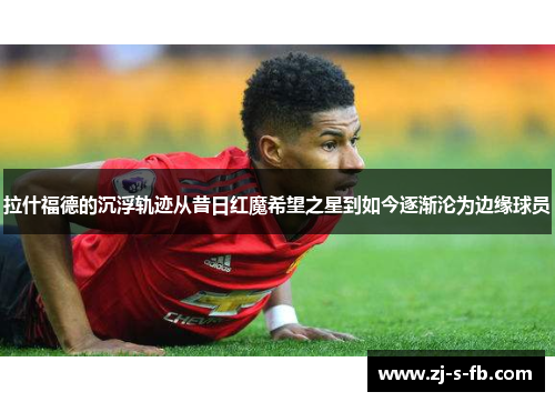 拉什福德的沉浮轨迹从昔日红魔希望之星到如今逐渐沦为边缘球员