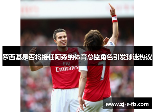 罗西基是否将接任阿森纳体育总监角色引发球迷热议 罗西基是否将接任阿森纳体育总监角色引发球迷热议