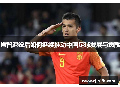 肖智退役后如何继续推动中国足球发展与贡献