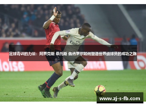 足球青训的力量:阿贾克斯 桑托斯 佩纳罗尔如何塑造世界级球员的成功之路 足球青训的力量:阿贾克斯 桑托斯 佩纳罗尔如何塑造世界级球员的成功之路