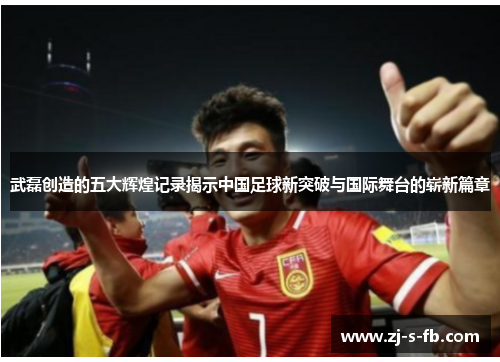 武磊创造的五大辉煌记录揭示中国足球新突破与国际舞台的崭新篇章