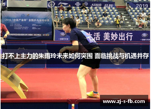 打不上主力的朱雨玲未来如何突围 面临挑战与机遇并存 打不上主力的朱雨玲未来如何突围 面临挑战与机遇并存