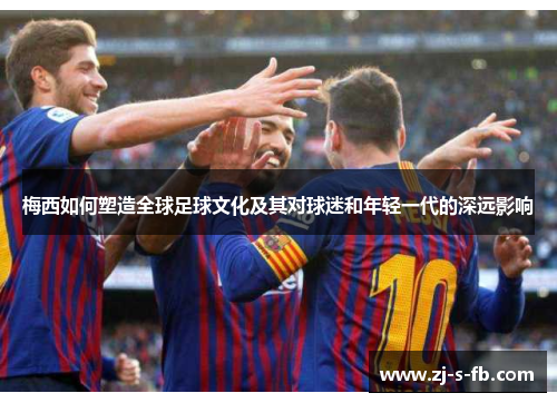 梅西如何塑造全球足球文化及其对球迷和年轻一代的深远影响
