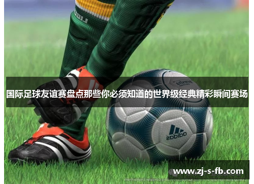 国际足球友谊赛盘点那些你必须知道的世界级经典精彩瞬间赛场 国际足球友谊赛盘点那些你必须知道的世界级经典精彩瞬间赛场