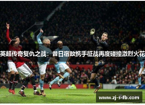 英超传奇复仇之战：昔日宿敌携手征战再度碰撞激烈火花