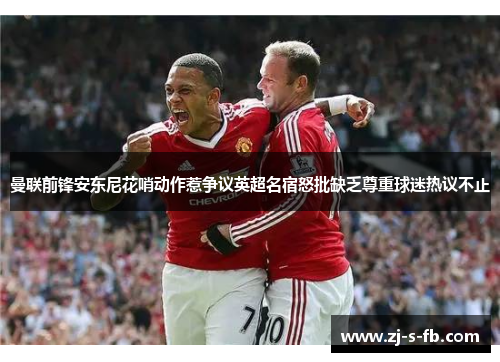 曼联前锋安东尼花哨动作惹争议英超名宿怒批缺乏尊重球迷热议不止 曼联前锋安东尼花哨动作惹争议英超名宿怒批缺乏尊重球迷热议不止
